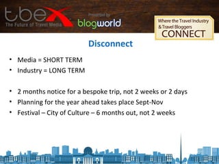 Disconnect
• Media = SHORT TERM
• Industry = LONG TERM
• 2 months notice for a bespoke trip, not 2 weeks or 2 days
• Planning for the year ahead takes place Sept-Nov
• Festival – City of Culture – 6 months out, not 2 weeks
 