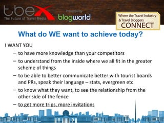What do WE want to achieve today?
I WANT YOU
– to have more knowledge than your competitors
– to understand from the inside where we all fit in the greater
scheme of things
– to be able to better communicate better with tourist boards
and PRs, speak their language – stats, evergreen etc
– to know what they want, to see the relationship from the
other side of the fence
– to get more trips, more invitations
 