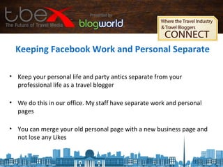 Keeping Facebook Work and Personal Separate
• Keep your personal life and party antics separate from your
professional life as a travel blogger
• We do this in our office. My staff have separate work and personal
pages
• You can merge your old personal page with a new business page and
not lose any Likes
 