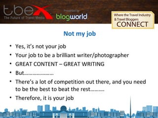 Not my job
• Yes, it’s not your job
• Your job to be a brilliant writer/photographer
• GREAT CONTENT – GREAT WRITING
• But…………………
• There’s a lot of competition out there, and you need
to be the best to beat the rest……….
• Therefore, it is your job
 