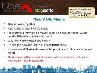New V Old Media
• They do work together
• New is a back door into old media
• Fionn Davenport when on Newstalk uses his own personal Twitter
handle @fionndavenport when on air
• Why? Why do Newstalk allow this?
• He brings a new and larger audience to the show
• His new world Klout adds value to his position and influence in the old
world
• Think of yourself as a content creator, with an audience, not just as
new media – as a blogger, etc
 