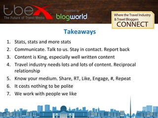 Takeaways
1. Stats, stats and more stats
2. Communicate. Talk to us. Stay in contact. Report back
3. Content is King, especially well written content
4. Travel industry needs lots and lots of content. Reciprocal
relationship
5. Know your medium. Share, RT, Like, Engage, #, Repeat
6. It costs nothing to be polite
7. We work with people we like
 