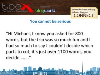 You cannot be serious
“Hi Michael, I know you asked for 800
words, but the trip was so much fun and I
had so much to say I couldn’t decide which
parts to cut, it’s just over 1100 words, you
decide……..”
 