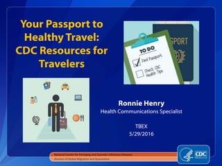 Your Passport to
Healthy Travel:
CDC Resources for
Travelers
Ronnie Henry
Health Communications Specialist
TBEX
5/29/2016
National Center for Emerging and Zoonotic Infectious Diseases
Division of Global Migration and Quarantine
 