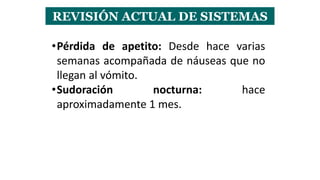 REVISIÓN ACTUAL DE SISTEMAS
•Pérdida de apetito: Desde hace varias
semanas acompañada de náuseas que no
llegan al vómito.
•Sudoración nocturna: hace
aproximadamente 1 mes.
 