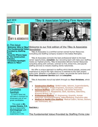 April 2010                        TBey & Associates Staffing Firm Newsletter
Edition 1




In The Issue
-Welcome: Who is TBey? Welcome to our first edition of the TBey & Associates
-The Fundamental Value Newsletter
Provided by Staffing      TBey & Associates is a certified woman-owned Human Resources
Firms                  Consulting and Staffing Company located in the Dallas Metroplex.
-Favorite iPhone Apps
for the Construction
                          TBey & Associates connects the best professional talent to the best
Industry
                       career opportunities, everytime. Our recruiting team will make your staffing
-Candidate Spotlight
                       needs our highest priority, TBey & Associates delivers Human Resources
-Where is TBey?
                       consulting along with contract, contract to hire, direct hire, and payroll
                       staffing services to industry leading clients nationwide.

                              We offer a unique approach to staffing which blends people, process and
                           experience to ensure the right resource is matched to the right project
                           every time. Whether a candidate or a client, we provide the same level of
                           First Class Customer Service each and everytime.

                              TBey & Associates recruit top talent through our Four Divisions; which
                           are:

                                 Construction Staffing: Skilled trades, laborers, Superintendents,
                                  Project Managers, Project Engineers, Surveyors, Estimators
   Candidate                     General Staffing: Light Industrial, Call Center Personnel,
   Spotligh                       Administrative (i.e. Receptionist, Clerk, Secretary, Data Entry,
    In every issue we             Business Writing, etc...)
   will take a moment to         Professional Staffing: IT, Engineering, Scientific, Human
   showcase one of our            Resources, Accounting/Finance, Sales/Marketing, Executive roles
   great candidates.             Medical or Health Care Staffing: Medical Coders, Nurses, Doctors,
                                  Lab Technicians, etc...
      This week is Mr.
   Lensey Owens, P.E.
   He is a resourceful     Read More >
   Civil Engineer with
   20 plus years
   experience in the       The Fundamental Value Provided by Staffing Firms Like
 