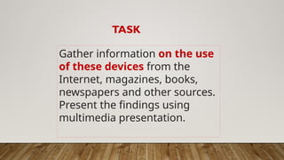 TASK
Gather information on the use
of these devices from the
Internet, magazines, books,
newspapers and other sources.
Present the findings using
multimedia presentation.
 