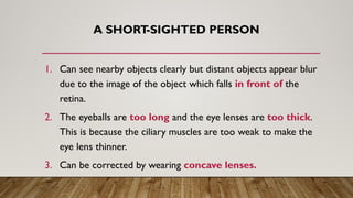 A SHORT
-SIGHTED PERSON
1. Can see nearby objects clearly but distant objects appear blur
due to the image of the object which falls in front of the
retina.
2. The eyeballs are too long and the eye lenses are too thick.
This is because the ciliary muscles are too weak to make the
eye lens thinner.
3. Can be corrected by wearing concave lenses.
 