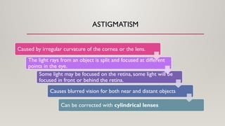 ASTIGMATISM
Caused by irregular curvature of the cornea or the lens.
The light rays from an object is split and focused at different
points in the eye.
Some light may be focused on the retina, some light will be
focused in front or behind the retina.
Causes blurred vision for both near and distant objects
Can be corrected with cylindrical lenses
 