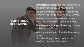 LIMITATIONS
OF HEARING
• Limitations of hearing are limitations in
the ability of the ear to hear sound.
• We can only hear sounds of frequencies
between the range of 20 Hz to 20 000 Hz.
• The ears are unable to detect sounds
which lie outside this frequency range.
• The frequency range of hearing of every
individual is different.
• When a person gets older, the frequency
range
of his hearing gets narrower as his
eardrum becomes less elastic.
 