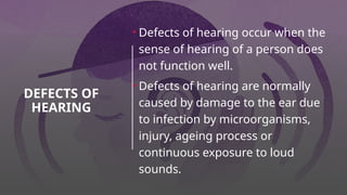 DEFECTS OF
HEARING
• Defects of hearing occur when the
sense of hearing of a person does
not function well.
• Defects of hearing are normally
caused by damage to the ear due
to infection by microorganisms,
injury, ageing process or
continuous exposure to loud
sounds.
 