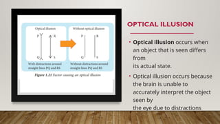 OPTICAL ILLUSION
• Optical illusion occurs when
an object that is seen differs
from
its actual state.
• Optical illusion occurs because
the brain is unable to
accurately interpret the object
seen by
the eye due to distractions
around theobject.
 