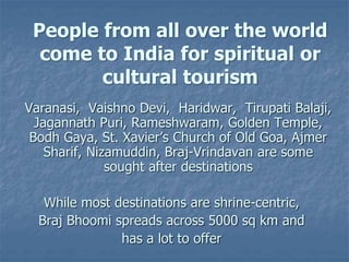 People from all over the world
come to India for spiritual or
cultural tourism
Varanasi, Vaishno Devi, Haridwar, Tirupati Balaji,
Jagannath Puri, Rameshwaram, Golden Temple,
Bodh Gaya, St. Xavier’s Church of Old Goa, Ajmer
Sharif, Nizamuddin, Braj-Vrindavan are some
sought after destinations
While most destinations are shrine-centric,
Braj Bhoomi spreads across 5000 sq km and
has a lot to offer
 