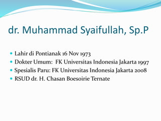 dr. Muhammad Syaifullah, Sp.P
 Lahir di Pontianak 16 Nov 1973
 Dokter Umum: FK Universitas Indonesia Jakarta 1997
 Spesialis Paru: FK Universitas Indonesia Jakarta 2008
 RSUD dr. H. Chasan Boesoirie Ternate
 