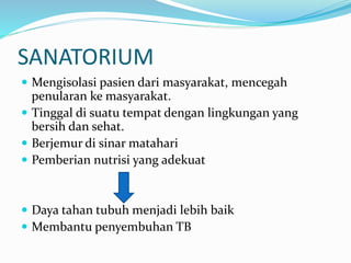 SANATORIUM
 Mengisolasi pasien dari masyarakat, mencegah
penularan ke masyarakat.
 Tinggal di suatu tempat dengan lingkungan yang
bersih dan sehat.
 Berjemur di sinar matahari
 Pemberian nutrisi yang adekuat
 Daya tahan tubuh menjadi lebih baik
 Membantu penyembuhan TB
 