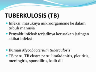 TUBERKULOSIS (TB)
 Infeksi: masuknya mikroorganisme ke dalam
tubuh manusia
 Penyakit infeksi: terjadinya kerusakan jaringan
akibat infeksi
 Kuman Mycobacterium tuberculosis
 TB paru, TB ekstra paru: limfadenitis, pleuritis,
meningitis, spondilitis, kulit dll
 