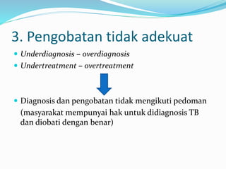 3. Pengobatan tidak adekuat
 Underdiagnosis – overdiagnosis
 Undertreatment – overtreatment
 Diagnosis dan pengobatan tidak mengikuti pedoman
(masyarakat mempunyai hak untuk didiagnosis TB
dan diobati dengan benar)
 