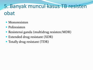 5. Banyak muncul kasus TB resisten
obat
 Monoresisten
 Poliresisten
 Resistensi ganda (multidrug resisten/MDR)
 Extended drug resistant (XDR)
 Totally drug resistant (TDR)
 