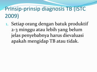 Prinsip-prinsip diagnosis TB (ISTC
2009)
1. Setiap orang dengan batuk produktif
2-3 minggu atau lebih yang belum
jelas penyebabnya harus dievaluasi
apakah mengidap TB atau tidak.
 