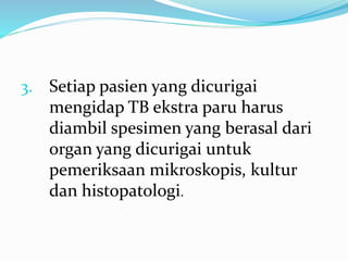 3. Setiap pasien yang dicurigai
mengidap TB ekstra paru harus
diambil spesimen yang berasal dari
organ yang dicurigai untuk
pemeriksaan mikroskopis, kultur
dan histopatologi.
 