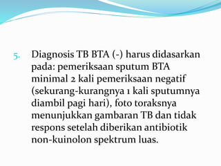 5. Diagnosis TB BTA (-) harus didasarkan
pada: pemeriksaan sputum BTA
minimal 2 kali pemeriksaan negatif
(sekurang-kurangnya 1 kali sputumnya
diambil pagi hari), foto toraksnya
menunjukkan gambaran TB dan tidak
respons setelah diberikan antibiotik
non-kuinolon spektrum luas.
 