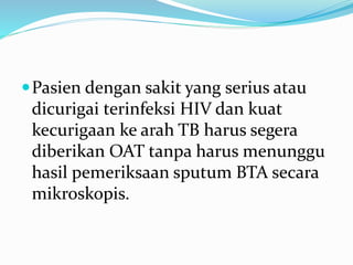 Pasien dengan sakit yang serius atau
dicurigai terinfeksi HIV dan kuat
kecurigaan ke arah TB harus segera
diberikan OAT tanpa harus menunggu
hasil pemeriksaan sputum BTA secara
mikroskopis.
 