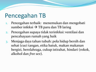 Pencegahan TB
1. Pencegahan terbaik: menemukan dan mengobati
sumber infeksi  TB paru dan TB laring
2. Pencegahan supaya tidak terinfeksi: ventilasi dan
pencahayaan rumah yang baik
3. Menjaga daya tahan tubuh: pola hidup bersih dan
sehat (cuci tangan, etika batuk, makan makanan
bergizi, berolahraga, cukup istirahat, hindari (rokok,
alkohol dan free sex).
 