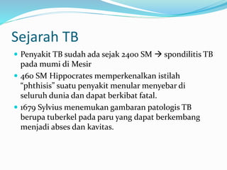 Sejarah TB
 Penyakit TB sudah ada sejak 2400 SM  spondilitis TB
pada mumi di Mesir
 460 SM Hippocrates memperkenalkan istilah
“phthisis” suatu penyakit menular menyebar di
seluruh dunia dan dapat berkibat fatal.
 1679 Sylvius menemukan gambaran patologis TB
berupa tuberkel pada paru yang dapat berkembang
menjadi abses dan kavitas.
 
