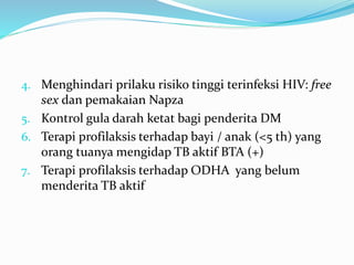 4. Menghindari prilaku risiko tinggi terinfeksi HIV: free
sex dan pemakaian Napza
5. Kontrol gula darah ketat bagi penderita DM
6. Terapi profilaksis terhadap bayi / anak (<5 th) yang
orang tuanya mengidap TB aktif BTA (+)
7. Terapi profilaksis terhadap ODHA yang belum
menderita TB aktif
 