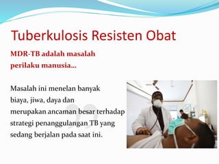 Tuberkulosis Resisten Obat
MDR-TB adalah masalah
perilaku manusia…
Masalah ini menelan banyak
biaya, jiwa, daya dan
merupakan ancaman besar terhadap
strategi penanggulangan TB yang
sedang berjalan pada saat ini.
 