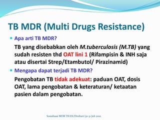 TB MDR (Multi Drugs Resistance)
 Apa arti TB MDR?
TB yang disebabkan oleh M.tuberculosis (M.TB) yang
sudah resisten thd OAT lini 1 (Rifampisin & INH saja
atau disertai Strep/Etambutol/ Pirazinamid)
 Mengapa dapat terjadi TB MDR?
Pengobatan TB tidak adekuat: paduan OAT, dosis
OAT, lama pengobatan & keteraturan/ ketaatan
pasien dalam pengobatan.
Sosialisasi MDR TB IDi/Dinihari/30-31 Juli 2010
 