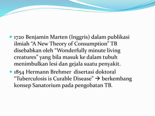  1720 Benjamin Marten (Inggris) dalam publikasi
ilmiah “A New Theory of Consumption” TB
disebabkan oleh “Wonderfully minute living
creatures” yang bila masuk ke dalam tubuh
menimbulkan lesi dan gejala suatu penyakit.
 1854 Hermann Brehmer disertasi doktoral
“Tuberculosis is Curable Disease”  berkembang
konsep Sanatorium pada pengobatan TB.
 