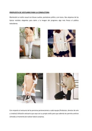 PROPUESTA DE VESTUARIO PARA LA CONDUCTORA
Mantendrá un estilo casual con blusas sueltas, pantalones pitillo y con tacos. Nos alejamos de los
típicos vestidos elegantes para darle a la imagen del programa algo más fresco al público
televidente.
Con respecto al vestuario de las personas pertenecientes a cada equipo (Productor, director de arte
y creativo) Utilizarán vestuario que vaya con su propio estilo pero que además les permita sentirse
cómodos al momento de realizar toda la sorpresa.
 