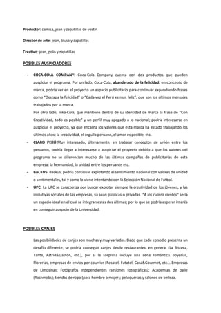 Productor: camisa, jean y zapatillas de vestir
Director de arte: jean, blusa y zapatillas
Creativo: jean, polo y zapatillas
POSIBLES AUSPICIADORES
- COCA-COLA COMPANY: Coca-Cola Company cuenta con dos productos que pueden
auspiciar el programa. Por un lado, Coca-Cola, abanderado de la felicidad, en concepto de
marca, podría ver en el proyecto un espacio publicitario para continuar expandiendo frases
como “Destapa la felicidad” o “Cada vez el Perú es más feliz”, que son los últimos mensajes
trabajados por la marca.
Por otro lado, Inka-Cola, que mantiene dentro de su identidad de marca la frase de “Con
Creatividad, todo es posible” y un perfil muy apegado a lo nacional; podría interesarse en
auspiciar el proyecto, ya que encarna los valores que esta marca ha estado trabajando los
últimos años: la creatividad, el orgullo peruano, el amor es posible, etc.
- CLARO PERÚ:Muy interesado, últimamente, en trabajar conceptos de unión entre los
peruanos, podría llegar a interesarse a auspiciar el proyecto debido a que los valores del
programa no se diferencian mucho de las últimas campañas de publicitarias de esta
empresa: la hermandad, la unidad entre los peruanos etc.
- BACKUS: Backus, podría continuar explotando el sentimiento nacional con valores de unidad
o sentimentales, tal y como lo viene intentando con la Selección Nacional de Futbol.
- UPC: La UPC se caracteriza por buscar explotar siempre la creatividad de los jóvenes, y las
iniciativas sociales de las empresas, ya sean públicas o privadas. “A los cuatro vientos” sería
un espacio ideal en el cual se integran estas dos últimas; por lo que se podría esperar interés
en conseguir auspicio de la Universidad.
POSIBLES CANJES
Las posibilidades de canjes son muchas y muy variadas. Dado que cada episodio presenta un
desafío diferente, se podría conseguir canjes desde restaurantes, en general (La Bisteca,
Tanta, Astrid&Gastón, etc.), por si la sorpresa incluye una cena romántica. Joyerías,
Florerías, empresas de envíos por courrier (Rosatel, Futatel, Casa&Gourmet, etc.). Empresas
de Limosinas; Fotógrafos independientes (sesiones fotográficas); Academias de baile
(flashmobs); tiendas de ropa (para hombre o mujer); peluquerías y salones de belleza.
 