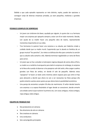 Debido a que cada episodio representa un reto distinto, repito, puede dar opciones a
conseguir canje de diversas empresas privadas, ya sean pequeñas, medianas o grandes
empresas.
POSIBLES EJEMPLOS DE SORPRESAS
- Un joven con síndrome de down, ayudado por alguien, le quiere dar a su hermano
mayor una sorpresa por apoyarlo siempre y estar con él en todo momento. Decide,
con ayuda de su madre hacer una pequeña obra de teatro, representando
momentos importantes en sus vidas.
- Tres hermanos le quieren hacer una sorpresa a su abuela, por haberlos criado y
cuidado desde que su madre murió. Suponiendo que la abuela es fanática de un
grupo musical “los panchos”, los nietos se disfraza de ellos para cantarles la canción
que su abuelo solía cantarle a ella. Además terminan regalándole un ramo de flores
para cerrar.
- Un joven que se fue a estudiar al extranjero regresa después de varios años al Perú,
su madre va a recibirlo al aeropuerto para darle la sorpresa sin embargo, la sorpresa
se la lleva ella cuando al observar a los pasajeros salir del avión, ellos cargan cuadros
grandes con fotos de ambos, en donde él sale de pequeño. Además estos
“pasajeros” le hacen un baile corto mientras abren espacio para que entre el hijo
para abrazarla y decirle que ahora no van a ser necesarias las fotos porque ella
podrá visitarlo cuantas veces quiera ya que ahora tiene la posibilidad económica
- Una pareja de ancianitos cumplen 50 años de matrimonio. El señor decide hacerle
una sorpresa a su esposa llevándola al lugar donde se conocieron, decide armarle
una velada como la que tuvieron la primera vez, con cosas antiguas, música antigua,
ropa antigua, todo antiguo.
EQUIPO DE TRABAJO FIJO
Dos productores en cámaras
Dos directores de arte en cámaras
Dos creativos en cámaras
Una conductora
Seis camarógrafos principales
 