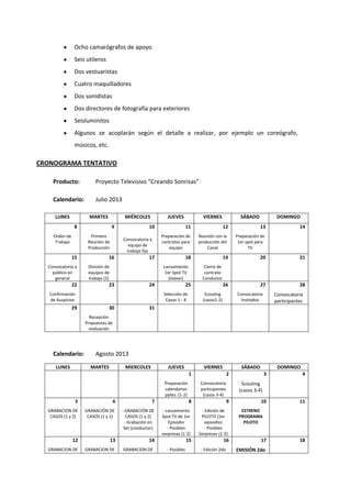 Ocho camarógrafos de apoyo
Seis utileros
Dos vestuaristas
Cuatro maquilladores
Dos sonidistas
Dos directores de fotografía para exteriores
Seisluminitos
Algunos se acoplarán según el detalle a realizar, por ejemplo un coreógrafo,
músicos, etc.
CRONOGRAMA TENTATIVO
Producto: Proyecto Televisivo “Creando Sonrisas”
Calendario: Julio 2013
LUNES MARTES MIÉRCOLES JUEVES VIERNES SÁBADO DOMINGO
8
Orden de
Trabajo
9
Primera
Reunión de
Producción
10
Convocatoria a
equipo de
trabajo fijo
11
Preparación de
contratos para
equipo
12
Reunión con la
producción del
Canal
13
Preparación de
1er spot para
TV
14
15
Convocatoria a
público en
general
16
División de
equipos de
trabajo (2)
17 18
Lanzamiento
1er Spot TV
(teaser)
19
Cierre de
contrato
Conductor
20 21
22
Confirmación
de Auspicios
23 24 25
Selección de
Casos 1 - 4
26
Scouting
(casos1-2)
27
Convocatoria
Invitados
28
Convocatoria
participantes
29 30
Recepción
Propuestas de
realización
31
Calendario: Agosto 2013
LUNES MARTES MIERCOLES JUEVES VIERNES SÁBADO DOMINGO
1
Preparación
calendarios
pptes. (1-2)
2
Convocatoria
participantes
(casos 3-4)
3
Scouting
(casos 3-4)
4
5
GRABACION DE
CASOS (1 y 2)
6
GRABACIÓN DE
CASOS (1 y 2)
7
- GRABACIÓN DE
CASOS (1 y 2)
- Grabación en
Set (conductor)
8
- Lanzamiento
Spot TV de 1er
Episodio
- Posibles
sorpresas (1-2)
9
- Edición de
PILOTO (1er
episodio)
- Posibles
Sorpresas (1-2)
10
ESTRENO
PROGRAMA
PILOTO
11
12
GRABACION DE
13
GRABACION DE
14
GRABACION DE
15
- Posibles
16
- Edición 2do
17
EMISIÓN 2do
18
 