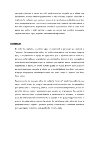 necesario revisar que la historia sea real y pueda generar un enganche con el público (que
sea vendible). Cuando este trabajo periodístico se haya realizado, se pasará a contactar al
implicado. Se realizarán unas reuniones previas de pre producción, contándole que, si bien
su sorpresa puede ser muy costosa, tendrá un tope de dinero. Además, se informará que, si
bien ellos cumplirán el rol de productor, tendrán un supervisor que estará al tanto de los
gastos que realice y, podrá cancelar o negar una compra que considere innecesaria.
Dejando en claro las reglas, se pasará al momento de la grabación.
CONTENIDO
En todos los capítulos, en primer lugar, se presentará al personaje que realizará la
“sorpresa”. Se le preguntará a quién y por qué le quiere realizar esta “sorpresa”. Luego de
esto, se le presentará al equipo de especialistas que lo ayudarán: será un staff de 3
personas conformado por un productor, un escenógrafo o director de arte encargado de
armar toda la atmósfera precisa para el momento y un creativo. A estos tres se le sumará,
dependiendo el detalle, un artista invitado: puede ser músico, bailarín, actor; cualquier
personaje que pueda enganchar al público por la popularidad que tiene. Estos cuatro serán
el equipo de apoyo que tendrá el participante para poder cumplir la “sorpresa” que desea
llevar a cabo.
Posteriormente, se observará cómo se realiza la “sorpresa”: desde los problemas que
tienen, las dificultades, los ensayos, los comentarios de los que participan, las nuevas ideas
para perfeccionar la “sorpresa” y, además, cuando van a comprar implementos, lo cual nos
permitirá obtener canjes y auspiciadores por aparecer en el programa. Así, cuando el
proceso haya concluido, se podrá observar el desarrollo de la “sorpresa”, el momento
clave. Se verá la reacción del sorprendido, la reacción de los que participaron durante el
proceso de preparación y; además, la opinión del participante, sobre cómo se siente al
poder realizar esta “sorpresa” que tanto quería y cuánto le costó. Finalmente, se hará un
cierre, para pasar al siguiente caso, que tendrá el mismo trato.
 