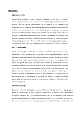 REFERENCIAS
LOCURAS DE AMOR
Formato de presentación en base a pequeños videoclips, para ser vistos en Youtube®;
donde los peruanos tienen un espacio para hacer público algún detalle de amor, muy
especial, con otra persona (básicamente, con sus parejas).Es una referencia muy
importante para el programa, dado que esta idea es muy semejante a lo que queremos
realizar. Esta empresa se encarga de hacer detalles de amor a parejas que contraten sus
servicios. Los detalles de amor son los que el cliente le comunique a la empresa. Así, este
programa tratará de cumplir no solo detalles de amor; si no, de todo tipo: amicales, hacia
familiares, parejas, esposas, etc. Es, basándonos en este formato de presentación que la
idea de este programa salió a flote, buscando brindar sorpresas a algunas personas que se
lo merecen por haber hecho algo importante para el participante que solicita “la sorpresa”.
VALE LA PENA SOÑAR
Vale la pena soñar, fue un reality show, en donde se cumplían todo tipo de sueños a los que
enviaban sus cartas. En el programa se contaba la historia del participante y en vivo, le
cumplían el sueño. La propuesta que se está construyendo, cumplirá los sueños de algunas
personas, dado que (en algunos casos), los detalles tendrán que ver con algún sueño o
deseo muy grande de alguien hacía con la otra persona. De este formato se quiere
contagiar la emotividad que producía el hecho de ver realizado un sueño de una persona.
Ver a dos hermanos reencontrarse luego de mucho tiempo, ver a alguien conocer a una
persona muy importante para ella, o ver cómo ayudan a una persona o familia que en
verdad lo necesita, produce en las personas un gran sentimiento en las personas que lo
ven. Eso es lo que se quiere captar de este programa. Además, su trabajo de cámaras
puede ayudar a imaginarnos el trabajo de cámaras que se realizará en el set de televisión
de nuestra propuesta.
EXTREME MAKEOVER
Se utilizará el formato de edición de Extreme Makeover, el cual presenta a un gran grupo de
personas pertenecientes al equipo principal, especialistas en distintas áreas (decoradores,
arquitectos, ingenieros, etc.), los cuales reconstruyen la casa de una familia que tiene problemas
económicos o de salud. En el caso de nuestro programa, como se ha mencionado anteriormente,
tendremos a un grupo formado por un productor, un encargado de arte y un creativo. Así como
 