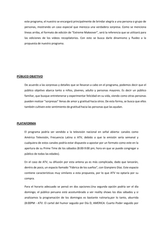 este programa, el nuestro se encargará principalmente de brindar alegría a una persona o grupo de
personas, mostrando un caso especial que merezca una verdadera sorpresa. Como se menciona
líneas arriba, el formato de edición de “Extreme Makeover”, será la referencia que se utilizará para
las ediciones de los videos recopilatorios. Con esto se busca darle dinamismo y fluidez a la
propuesta de nuestro programa.
PÚBLICO OBJETIVO
De acuerdo a las sorpresas y detalles que se llevaran a cabo en el programa, podemos decir que el
público objetivo abarca tanto a niños, jóvenes, adulto y personas mayores. Es decir un público
familiar, que busque entretenerse y experimentar felicidad en su vida, viendo como otras personas
pueden realizar “sorpresas” llenas de amor y gratitud hacia otros. De esta forma, se busca que ellos
también cultiven este sentimiento de gratitud hacia las personas que las ayudan.
PLATAFORMA
El programa podría ser vendido a la televisión nacional en señal abierta: canales como
América Televisión, Frecuencia Latina o ATV, debido a que la emisión sería semanal y
cualquiera de estos canales podría estar dispuesto a apostar por un formato como este en la
apertura de su Prime Time de los sábados (8:00-9:00 pm; hora en que se puede congregar a
público de todas las edades).
En el caso de ATV, su difusión por esta antena ya es más complicada, dado que lanzarán,
dentro de poco, un espacio llamado “Fábrica de los sueños”, con Gianpiero Díaz. Este espacio
contiene características muy similares a esta propuesta, por lo que ATV no optaría por su
compra.
Para el horario adecuado se pensó en dos opciones.Una segunda opción podría ser el día
domingo; el público peruano está acostumbrado a ver reality shows los días sábados y si
analizamos la programación de los domingos es bastante rutinaria,por lo tanto, aburrida
(8:00PM - ATV: El cartel del humor seguido por Día D, AMERICA: Cuarto Poder seguido por
 