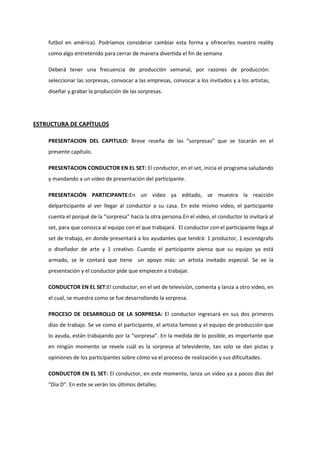 futbol en américa). Podríamos considerar cambiar esta forma y ofrecerles nuestro reality
como algo entretenido para cerrar de manera divertida el fin de semana
Deberá tener una frecuencia de producción semanal, por razones de producción:
seleccionar las sorpresas, convocar a las empresas, convocar a los invitados y a los artistas,
diseñar y grabar la producción de las sorpresas.
ESTRUCTURA DE CAPÍTULOS
PRESENTACION DEL CAPITULO: Breve reseña de las “sorpresas” que se tocarán en el
presente capítulo.
PRESENTACION CONDUCTOR EN EL SET: El conductor, en el set, inicia el programa saludando
y mandando a un video de presentación del participante.
PRESENTACIÓN PARTICIPANTE:En un video ya editado, se muestra la reacción
delparticipante al ver llegar al conductor a su casa. En este mismo video, el participante
cuenta el porqué de la “sorpresa” hacia la otra persona.En el video, el conductor lo invitará al
set, para que conozca al equipo con el que trabajará. El conductor con el participante llega al
set de trabajo, en donde presentará a los ayudantes que tendrá: 1 productor, 1 escenógrafo
o diseñador de arte y 1 creativo. Cuando el participante piensa que su equipo ya está
armado, se le contará que tiene un apoyo más: un artista invitado especial. Se ve la
presentación y el conductor pide que empiecen a trabajar.
CONDUCTOR EN EL SET:El conductor, en el set de televisión, comenta y lanza a otro video, en
el cual, se muestra como se fue desarrollando la sorpresa.
PROCESO DE DESARROLLO DE LA SORPRESA: El conductor ingresará en sus dos primeros
días de trabajo. Se ve como el participante, el artista famoso y el equipo de producción que
lo ayuda, están trabajando por la “sorpresa”. En la medida de lo posible, es importante que
en ningún momento se revele cuál es la sorpresa al televidente, tan solo se dan pistas y
opiniones de los participantes sobre cómo va el proceso de realización y sus dificultades.
CONDUCTOR EN EL SET: El conductor, en este momento, lanza un video ya a pocos días del
“Día D”. En este se verán los últimos detalles.
 