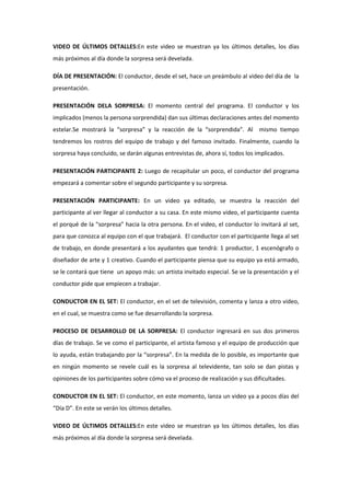 VIDEO DE ÚLTIMOS DETALLES:En este video se muestran ya los últimos detalles, los días
más próximos al día donde la sorpresa será develada.
DÍA DE PRESENTACIÓN: El conductor, desde el set, hace un preámbulo al video del día de la
presentación.
PRESENTACIÓN DELA SORPRESA: El momento central del programa. El conductor y los
implicados (menos la persona sorprendida) dan sus últimas declaraciones antes del momento
estelar.Se mostrará la “sorpresa” y la reacción de la “sorprendida”. Al mismo tiempo
tendremos los rostros del equipo de trabajo y del famoso invitado. Finalmente, cuando la
sorpresa haya concluido, se darán algunas entrevistas de, ahora sí, todos los implicados.
PRESENTACIÓN PARTICIPANTE 2: Luego de recapitular un poco, el conductor del programa
empezará a comentar sobre el segundo participante y su sorpresa.
PRESENTACIÓN PARTICIPANTE: En un video ya editado, se muestra la reacción del
participante al ver llegar al conductor a su casa. En este mismo video, el participante cuenta
el porqué de la “sorpresa” hacia la otra persona. En el video, el conductor lo invitará al set,
para que conozca al equipo con el que trabajará. El conductor con el participante llega al set
de trabajo, en donde presentará a los ayudantes que tendrá: 1 productor, 1 escenógrafo o
diseñador de arte y 1 creativo. Cuando el participante piensa que su equipo ya está armado,
se le contará que tiene un apoyo más: un artista invitado especial. Se ve la presentación y el
conductor pide que empiecen a trabajar.
CONDUCTOR EN EL SET: El conductor, en el set de televisión, comenta y lanza a otro video,
en el cual, se muestra como se fue desarrollando la sorpresa.
PROCESO DE DESARROLLO DE LA SORPRESA: El conductor ingresará en sus dos primeros
días de trabajo. Se ve como el participante, el artista famoso y el equipo de producción que
lo ayuda, están trabajando por la “sorpresa”. En la medida de lo posible, es importante que
en ningún momento se revele cuál es la sorpresa al televidente, tan solo se dan pistas y
opiniones de los participantes sobre cómo va el proceso de realización y sus dificultades.
CONDUCTOR EN EL SET: El conductor, en este momento, lanza un video ya a pocos días del
“Día D”. En este se verán los últimos detalles.
VIDEO DE ÚLTIMOS DETALLES:En este video se muestran ya los últimos detalles, los días
más próximos al día donde la sorpresa será develada.
 
