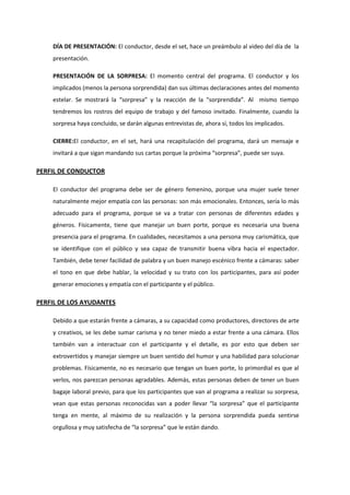 DÍA DE PRESENTACIÓN: El conductor, desde el set, hace un preámbulo al video del día de la
presentación.
PRESENTACIÓN DE LA SORPRESA: El momento central del programa. El conductor y los
implicados (menos la persona sorprendida) dan sus últimas declaraciones antes del momento
estelar. Se mostrará la “sorpresa” y la reacción de la “sorprendida”. Al mismo tiempo
tendremos los rostros del equipo de trabajo y del famoso invitado. Finalmente, cuando la
sorpresa haya concluido, se darán algunas entrevistas de, ahora sí, todos los implicados.
CIERRE:El conductor, en el set, hará una recapitulación del programa, dará un mensaje e
invitará a que sigan mandando sus cartas porque la próxima “sorpresa”, puede ser suya.
PERFIL DE CONDUCTOR
El conductor del programa debe ser de género femenino, porque una mujer suele tener
naturalmente mejor empatía con las personas: son más emocionales. Entonces, sería lo más
adecuado para el programa, porque se va a tratar con personas de diferentes edades y
géneros. Físicamente, tiene que manejar un buen porte, porque es necesaria una buena
presencia para el programa. En cualidades, necesitamos a una persona muy carismática, que
se identifique con el público y sea capaz de transmitir buena vibra hacia el espectador.
También, debe tener facilidad de palabra y un buen manejo escénico frente a cámaras: saber
el tono en que debe hablar, la velocidad y su trato con los participantes, para así poder
generar emociones y empatía con el participante y el público.
PERFIL DE LOS AYUDANTES
Debido a que estarán frente a cámaras, a su capacidad como productores, directores de arte
y creativos, se les debe sumar carisma y no tener miedo a estar frente a una cámara. Ellos
también van a interactuar con el participante y el detalle, es por esto que deben ser
extrovertidos y manejar siempre un buen sentido del humor y una habilidad para solucionar
problemas. Físicamente, no es necesario que tengan un buen porte, lo primordial es que al
verlos, nos parezcan personas agradables. Además, estas personas deben de tener un buen
bagaje laboral previo, para que los participantes que van al programa a realizar su sorpresa,
vean que estas personas reconocidas van a poder llevar “la sorpresa” que el participante
tenga en mente, al máximo de su realización y la persona sorprendida pueda sentirse
orgullosa y muy satisfecha de “la sorpresa” que le están dando.
 