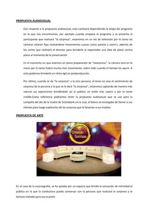 PROPUESTA AUDIOVISUAL
Con respecto a la propuesta audiovisual, esta cambiará dependiendo la etapa del programa
en la que nos encontremos, por ejemplo cuando empieza el programa y se presenta al
participante que realizará “la sorpresa”, estaremos en un set de televisión por lo tanto las
cámaras estarán fijas realizándose movimientos suaves como paneos y zoom’s, además de
los cortes que realizará el director para brindarle al espectador una idea de plano contra
plano al momento de la conversación.
En el momento en que estemos en plena preparación de “lasorpresa”, la cámara será en la
mano por lo tanto habrá mucho más movimiento, sobre todo cuando el tiempo los apure. A
esto podemos brindarle un ritmo ágil en postproducción.
Por último, cuando se da “la sorpresa” a la otra persona, al tener en vivo el sentimiento de
sorpresa de la persona a la que se le dará “la sorpresa”, estaremos captando de manera más
natural sus expresiones brindándole así al público un estilo más casero y por lo tanto
creíble.Como referencia podríamos tener la propuesta audiovisual que se usó para la
campaña del día de la madre de Scotiabank en la cual, el banco se encargaba de llamar a sus
clientes para luego explicarles de las sorpresa que le llevarían a sus madres.
PROPUESTA DE ARTE
En el caso de la escenografía, se ha optado por un espacio que brinde la sensación de intimidad al
público en la que la conductora pueda conversar con la persona que realizará la sorpresa y el
famoso invitado para esa ocasión.
 