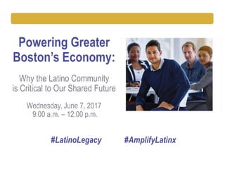 Powering Greater
Boston’s Economy:
Why the Latino Community
is Critical to Our Shared Future
Wednesday, June 7, 2017
9:00 a.m. – 12:00 p.m.
#LatinoLegacy #AmplifyLatinx
 