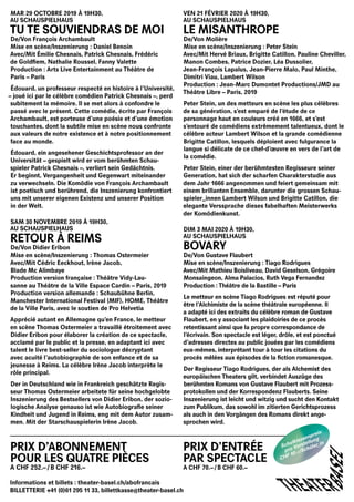 MAR 29 OCTOBRE 2019 À 19H30,
AU SCHAUSPIELHAUS
 TU TE SOUVIENDRAS DE MOI
De/Von François Archambault
Mise en scène/Inszenierung : Daniel Benoin
Avec/Mit Émilie Chesnais, Patrick Chesnais, Frédéric
de Goldfiem, Nathalie Roussel, Fanny Valette
Production : Arts Live Entertainment au Théâtre de
Paris – Paris
Édouard, un professeur respecté en histoire à l’Université,
– joué ici par le célèbre comédien Patrick Chesnais –, perd
subitement la mémoire. Il se met alors à confondre le
passé avec le présent. Cette comédie, écrite par François
Archambault, est porteuse d’une poésie et d’une émotion
touchantes, dont la subtile mise en scène nous confronte
aux valeurs de notre existence et à notre positionnement
face au monde.
Édouard, ein angesehener Geschichtsprofessor an der
Universität – gespielt wird er vom berühmten Schau­
spieler Patrick Chesnais –, verliert sein Gedächtnis.
Er beginnt, Vergangenheit und Gegenwart miteinander
zu verwechseln. Die Komödie von François ­Archambault
ist poetisch und berührend, die Inszenierung konfrontiert
uns mit unserer eige­nen Existenz und unserer ­Position
in der Welt.
SAM 30 NOVEMBRE 2019 À 19H30,
AU SCHAUSPIELHAUS
RETOUR À REIMS
De/Von Didier Eribon
Mise en scène/Inszenierung : Thomas Ostermeier
Avec/Mit Cédric Eeckhout, Irène Jacob,
Blade Mc Alimbaye
Production version française : Théâtre Vidy-Lau-
sanne au Théâtre de la Ville Espace Cardin – Paris, 2019
Production version allemande : Schaubühne Berlin,
Manchester International Festival (MIF), HOME, Théâtre
de la Ville Paris, avec le soutien de Pro Helvetia
Apprécié autant en Allemagne qu’en France, le metteur
en scène Thomas Ostermeier a travaillé étroitement avec
Didier Eribon pour élaborer la création de ce spectacle,
acclamé par le public et la presse, en adaptant ici avec
talent le livre best-seller du sociologue décryptant
avec acuité l’autobiographie de son enfance et de sa
jeunesse à Reims. La célèbre Irène Jacob interprète le
rôle principal.
Der in Deutschland wie in Frankreich geschätzte Regis­
seur Thomas Ostermeier arbeitete für seine hochgelobte
Inszenierung des Bestsellers von Didier Eribon, der sozio­
logische Analyse genauso ist wie ­Autobiografie seiner
Kindheit und Jugend in Reims, eng mit dem Autor zusam-
men. Mit der Starschauspielerin Irène Jacob.
PRIX D’ABONNEMENT
POUR LES QUATRE PIÈCES
A CHF 252.–  /  B CHF 216.–
VEN 21 FÉVRIER 2020 À 19H30,
AU SCHAUSPIELHAUS
LE MISANTHROPE
De/Von Molière
Mise en scène/Inszenierung : Peter Stein
Avec/Mit Hervé Briaux, Brigitte Catillon, Pauline Cheviller,
Manon Combes, Patrice Dozier, Léa Dussolier,
Jean-François Lapalus, Jean-Pierre Malo, Paul Minthe,
Dimitri Viau, Lambert Wilson
Production : Jean-Marc Dumontet Productions/JMD au
Théâtre Libre – Paris, 2019
Peter Stein, un des metteurs en scène les plus célèbres
de sa génération, s’est emparé de l’étude de ce
personnage haut en couleurs créé en 1666, et s’est
s’entouré de comédiens extrêmement talentueux, dont le
célèbre acteur Lambert Wilson et la grande comédienne
Brigitte Catillon, lesquels déploient avec fulgurance la
langue si délicate de ce chef-d’œuvre en vers de l’art de
la comédie.
Peter Stein, einer der berühmtesten Regisseure seiner
Generation, hat sich der scharfen Charakter­studie aus
dem Jahr 1666 angenommen und feiert gemeinsam mit
einem brillanten Ensemble, darun­ter die grossen Schau­
spieler_innen Lambert Wilson und Brigitte Catillon, die
elegante Verssprache dieses fabelhaften Meisterwerks
der Komödienkunst.
DIM 3 MAI 2020 À 19H30,
AU SCHAUSPIELHAUS
BOVARY
De/Von Gustave Flaubert
Mise en scène/Inszenierung : Tiago Rodrigues
Avec/Mit Mathieu Boisliveau, David Geselson, Grégoire
Monsaingeon, Alma Palacios, Ruth Vega Fernandez
Production : Théâtre de la Bastille – Paris
Le metteur en scène Tiago Rodrigues est réputé pour
être l’Alchimiste de la scène théâtrale européenne. Il
a adapté ici des extraits du célèbre roman de Gustave
Flaubert, en y associant les plaidoiries de ce procès
retentissant ainsi que la propre correspondance de
l’écrivain. Son spectacle est léger, drôle, et est ponctué
d’adresses directes au public jouées par les comédiens
eux-mêmes, interprétant tour à tour les citations du
procès mêlées aux épisodes de la fiction romanesque.
Der Regisseur Tiago Rodrigues, der als Alchemist des
­europäischen Theaters gilt, verbindet Auszüge des
berühm­ten Romans von Gustave Flaubert mit Prozess­
protokollen und der Korrespondenz ­Flauberts. Seine
­Inszenierung ist leicht und witzig und sucht den Kontakt
zum Publikum, das sowohl im zitierten Gerichtsprozess
als auch in den Vor­gängen des Romans direkt ange­
sprochen wird.­
PRIX D’ENTRÉE
PAR SPECTACLE
A CHF 70.–  /  B CHF 60.–
THEATER
BASEL
Informations et billets : theater-basel.ch/abofrancais
BILLETTERIE +41 (0)61 295 11 33, billettkasse@theater-basel.ch
Schulklassenpreis:
pro Vorstellung
CHF 10.– / Schüler_in
 