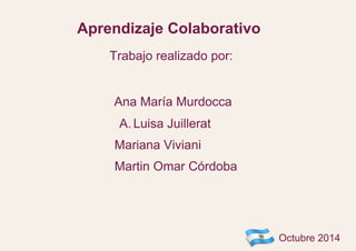 Aprendizaje Colaborativo 
Ana María Murdocca 
A. Luisa Juillerat 
Mariana Viviani 
Martin Omar Córdoba 
Octubre 2014 
Trabajo realizado por: 
 