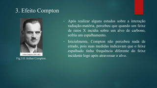• Após realizar alguns estudos sobre a interação
radiação-matéria, percebeu que quando um feixe
de raios X incidia sobre um alvo de carbono,
sofria um espalhamento.
• Inicialmente, Compton não percebeu nada de
errado, pois suas medidas indicavam que o feixe
espalhado tinha frequência diferente do feixe
incidente logo após atravessar o alvo.
3. Efeito Compton
Fig.3.0. Arthur Compton.
 