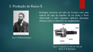 5. Produção de Raios-X
Fig.5.0. Wilhelm Roentgen.
• Roentgen envolveu um tubo de Crookes com uma
espécie de capa de papelão, de cor preta, e ficou
observando o tubo enquanto aplicava descargas
elétricas entre os eletrodos do equipamento.
Fig.5.1. Esquema do tubo de vidro de
Raios-X de Roentgen.
 