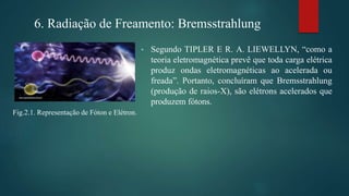 • Segundo TIPLER E R. A. LIEWELLYN, “como a
teoria eletromagnética prevê que toda carga elétrica
produz ondas eletromagnéticas ao acelerada ou
freada”. Portanto, concluíram que Bremsstrahlung
(produção de raios-X), são elétrons acelerados que
produzem fótons.
6. Radiação de Freamento: Bremsstrahlung
Fig.2.1. Representação de Fóton e Elétron.
 