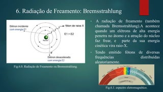 Fig.6.0. Radiação de Freamento ou Bremsstrahlung.
6. Radiação de Freamento: Bremsstrahlung
• A radiação de freamento (também
chamada Bremsstrahlung).A acontece
quando um elétrons de alta energia
penetra no átomo e a atração do núcleo
faz frear, e parte da sua energia
cinética vira raio-X.
• Tendo emitido fótons de diversas
frequências distribuídas
aleatoriamente.
Fig.6.1. espectro eletromagnético.
 
